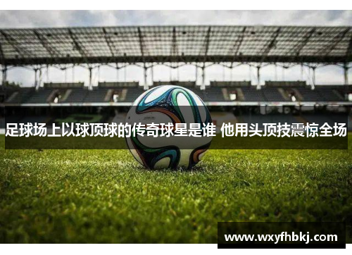 足球场上以球顶球的传奇球星是谁 他用头顶技震惊全场